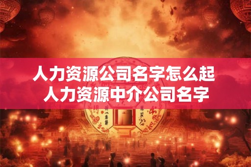 人力资源公司名字怎么起 人力资源中介公司名字 人力资源公司名字怎么起 人力资源中介公司名字