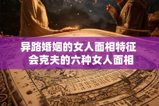 异路婚姻的女人面相特征 会克夫的六种女人面相 异路婚姻的女人面相特征 会克夫的六种女人面相