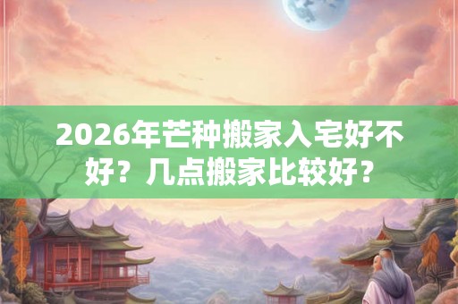 2026年芒种搬家入宅好不好？几点搬家比较好？