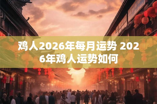 鸡人2026年每月运势 2026年鸡人运势如何