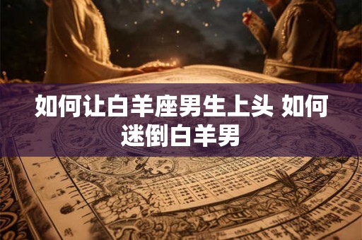 如何让白羊座男生上头 如何迷倒白羊男 如何让白羊座男生上头 如何迷倒白羊男