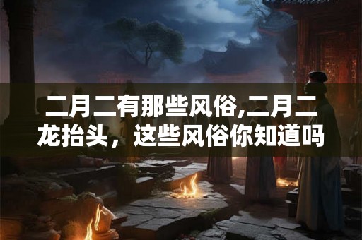 二月二有那些风俗,二月二龙抬头，这些风俗你知道吗？