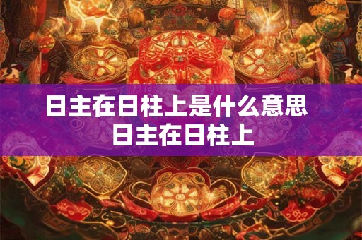 日主在日柱上是什么意思 日主在日柱上 日主在日柱上是什么意思 日主在日柱上