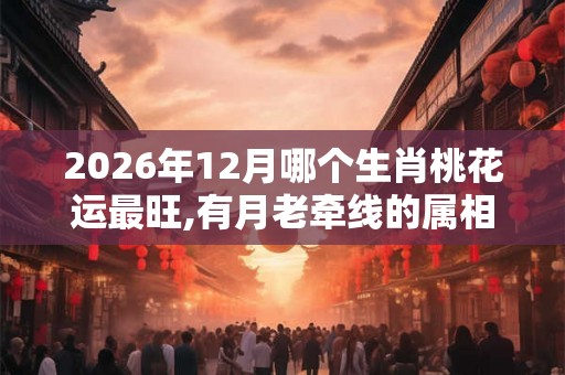 2026年12月哪个生肖桃花运最旺,有月老牵线的属相