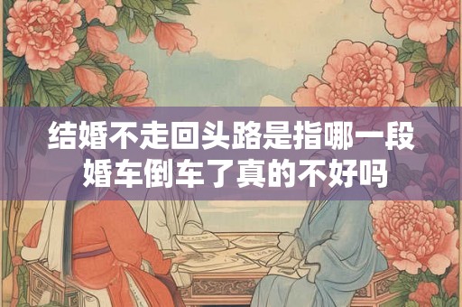 结婚不走回头路是指哪一段 婚车倒车了真的不好吗 结婚不走回头路是指哪一段 婚车倒车了真的不好吗