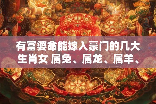 有富婆命能嫁入豪门的几大生肖女 属兔、属龙、属羊、属猴