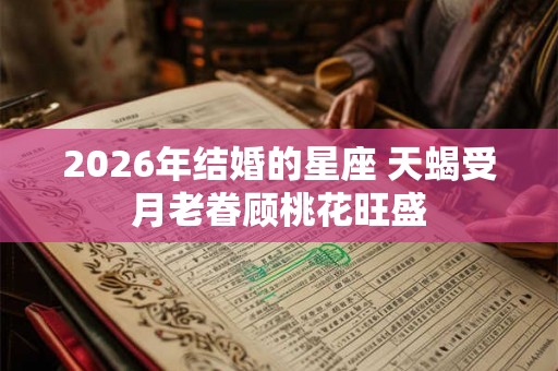 2026年结婚的星座 天蝎受月老眷顾桃花旺盛