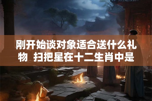 刚开始谈对象适合送什么礼物  扫把星在十二生肖中是什么生肖