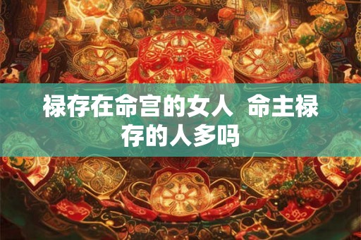 禄存在命宫的女人 命主禄存的人多吗 禄存在命宫的女人 命主禄存的人多吗