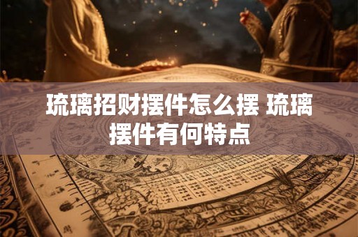 琉璃招财摆件怎么摆 琉璃摆件有何特点 琉璃招财摆件怎么摆 琉璃摆件有何特点