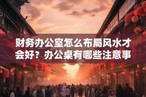 财务办公室怎么布局风水才会好？办公桌有哪些注意事项？