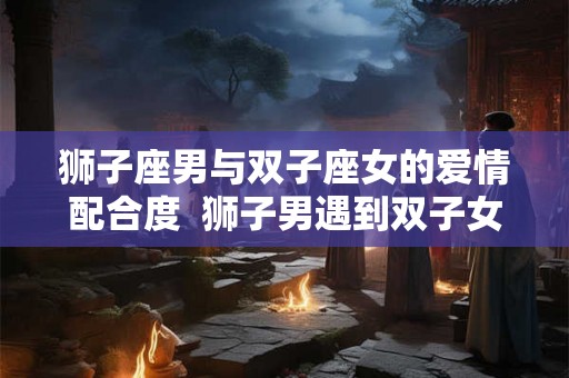狮子座男与双子座女的爱情配合度  狮子男遇到双子女就是死