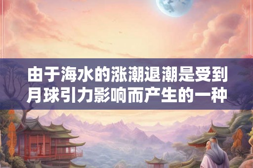 由于海水的涨潮退潮是受到月球引力影响而产生的一种地理现象 由于海水的涨潮退潮是受到月球引力影响而产生的一种地理现象