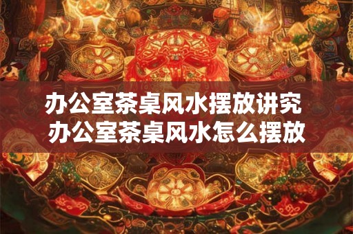 办公室茶桌风水摆放讲究 办公室茶桌风水怎么摆放