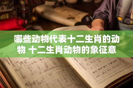 哪些动物代表十二生肖的动物 十二生肖动物的象征意义