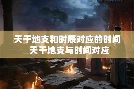 天干地支和时辰对应的时间  天干地支与时间对应