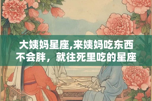 大姨妈星座,来姨妈吃东西不会胖,就往死里吃的星座 大姨妈星座,来姨妈吃东西不会胖,就往死里吃的星座