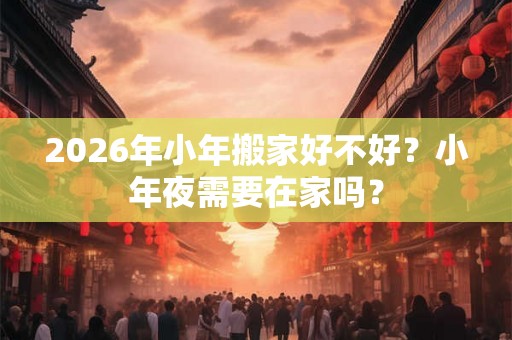 2026年小年搬家好不好?小年夜需要在家吗? 2026年小年搬家好不好?小年夜需要在家吗?