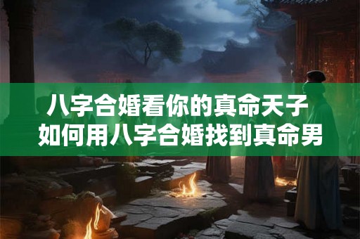 八字合婚看你的真命天子 如何用八字合婚找到真命男神 八字合婚看你的真命天子 如何用八字合婚找到真命男神