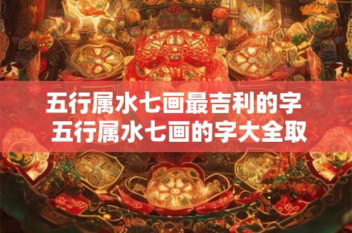 五行属水七画最吉利的字  五行属水七画的字大全取名