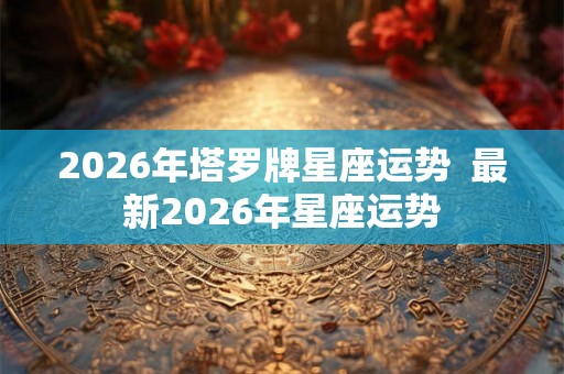 2026年塔罗牌星座运势  最新2026年星座运势