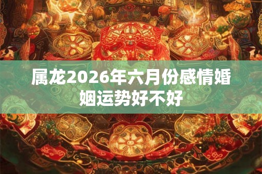 属龙2026年六月份感情婚姻运势好不好 属龙2026年六月份感情婚姻运势好不好