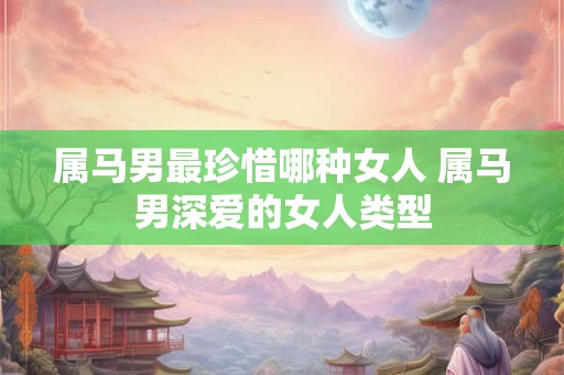 属马男最珍惜哪种女人 属马男深爱的女人类型