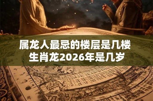 属龙人最忌的楼层是几楼 生肖龙2026年是几岁