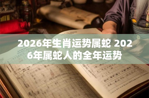 2026年生肖运势属蛇 2026年属蛇人的全年运势