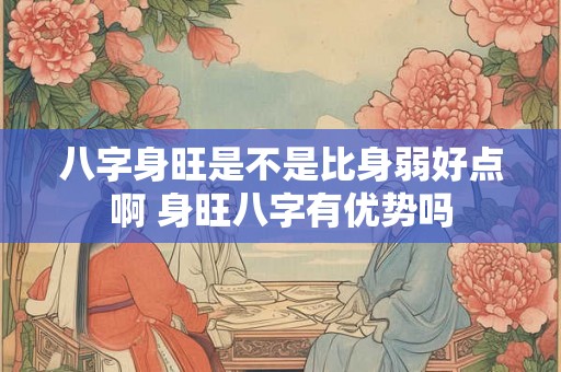 八字身旺是不是比身弱好点啊 身旺八字有优势吗 八字身旺是不是比身弱好点啊 身旺八字有优势吗