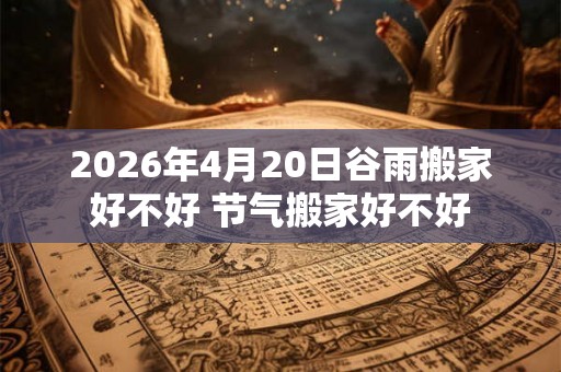 2026年4月20日谷雨搬家好不好 节气搬家好不好 2026年4月20日谷雨搬家好不好 节气搬家好不好