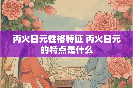 丙火日元性格特征 丙火日元的特点是什么 丙火日元性格特征 丙火日元的特点是什么