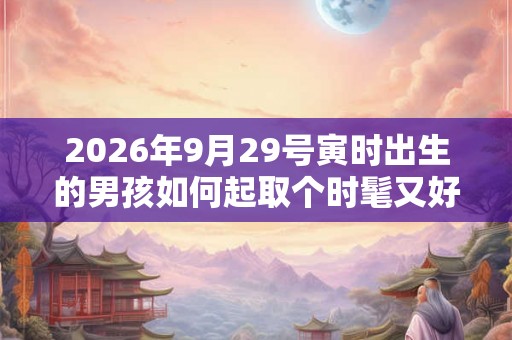 2026年9月29号寅时出生的男孩如何起取个时髦又好听的名字和五行属性 2026年9月29号寅时出生的男孩如何起取个时髦又好听的名字和五行属性