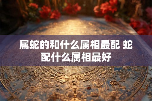 属蛇的和什么属相最配 蛇配什么属相最好