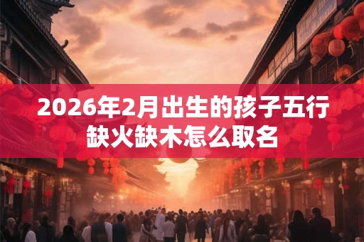 2026年2月出生的孩子五行缺火缺木怎么取名