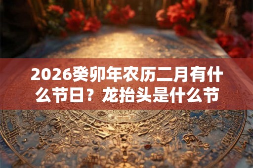 2026癸卯年农历二月有什么节日？龙抬头是什么节