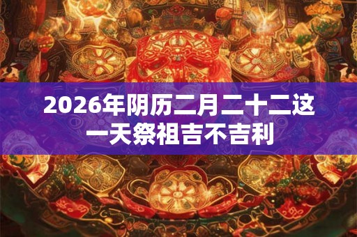 2026年阴历二月二十二这一天祭祖吉不吉利