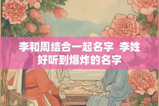 李和周结合一起名字  李姓好听到爆炸的名字