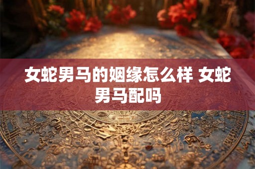 女蛇男马的姻缘怎么样 女蛇男马配吗 女蛇男马的姻缘怎么样 女蛇男马配吗