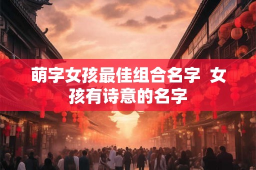 萌字女孩最佳组合名字 女孩有诗意的名字 萌字女孩最佳组合名字 女孩有诗意的名字