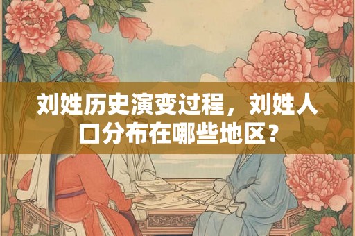 刘姓历史演变过程，刘姓人口分布在哪些地区？