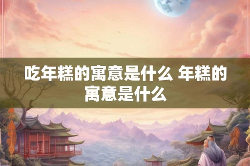 吃年糕的寓意是什么 年糕的寓意是什么