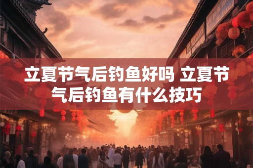 立夏节气后钓鱼好吗 立夏节气后钓鱼有什么技巧 立夏节气后钓鱼好吗 立夏节气后钓鱼有什么技巧