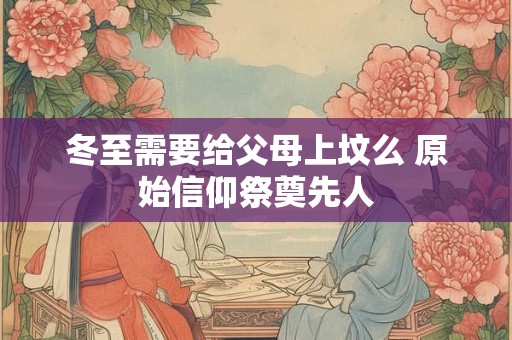 冬至需要给父母上坟么 原始信仰祭奠先人 冬至需要给父母上坟么 原始信仰祭奠先人