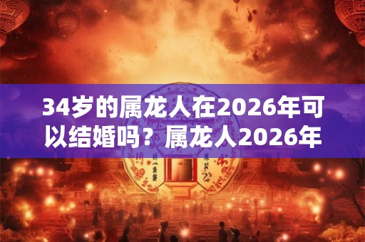 34岁的属龙人在2026年可以结婚吗？属龙人2026年感情运势如何？