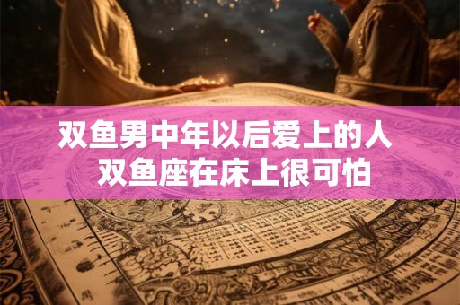 双鱼男中年以后爱上的人  双鱼座在床上很可怕