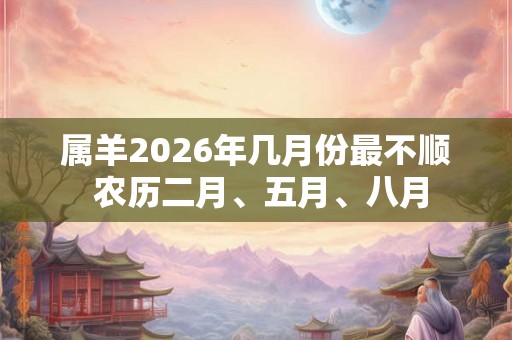 属羊2026年几月份最不顺 农历二月、五月、八月