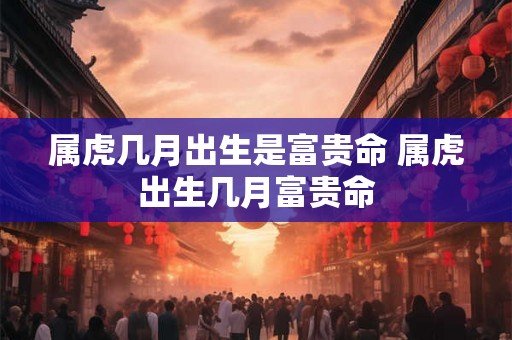 属虎几月出生是富贵命 属虎出生几月富贵命