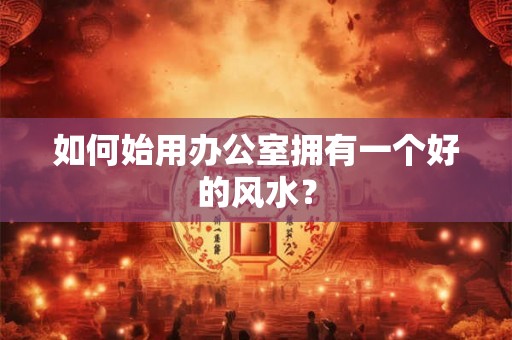 如何始用办公室拥有一个好的风水？