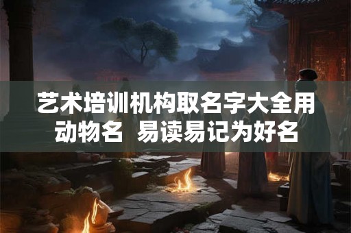 艺术培训机构取名字大全用动物名 易读易记为好名 艺术培训机构取名字大全用动物名 易读易记为好名